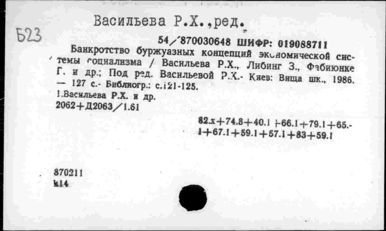 ﻿Васильева Р.Х. ,ред.₽
54/'870030648 ШИФР: 019088711
Банкротство буржуазных концепций экономической сис-‘ темы социализма / Васильева Р.Х., Либинг 3., Фчбиюнке Г. и др.; Под ред. Васильевой Р.Х.- Киев: Вища шк., 1986. — 127 с.- Библиогр.: с.121-125.
1.Васильева Р.Х. и др.
2062+Д2063/1.61
82.x+74.8+40.1 [-66.1+79.1+65.-
1+67.1+59.1+57.1+83+59.1
870211